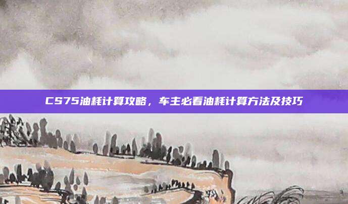 CS75油耗计算攻略,车主必看油耗计算方法及技巧