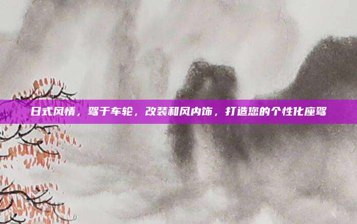 日式风情,驾于车轮,改装和风内饰,打造您的个性化座驾