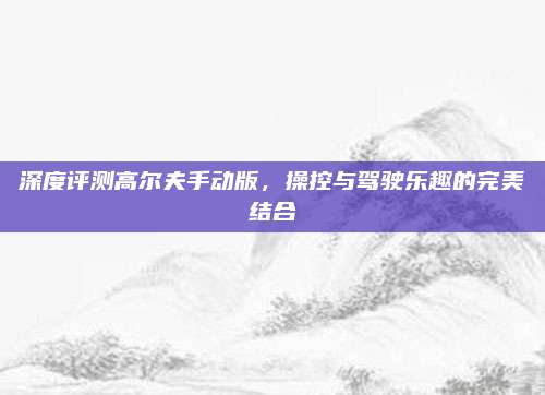 深度评测高尔夫手动版,操控与驾驶乐趣的完美结合