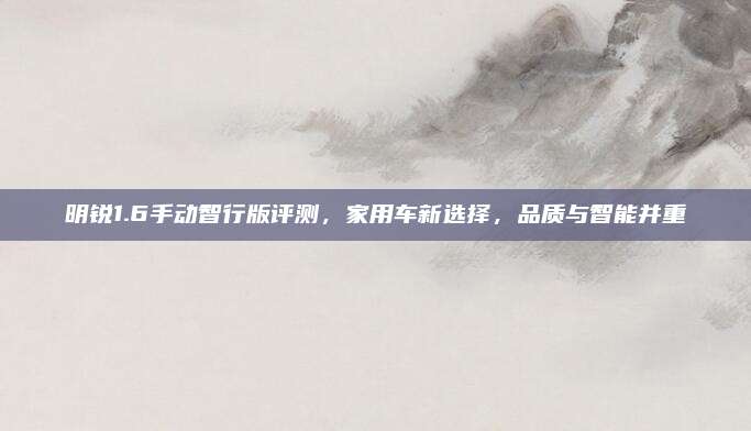 明锐1.6手动智行版评测，家用车新选择，品质与智能并重