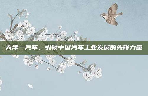 天津一汽车,引领中国汽车工业发展的先锋力量