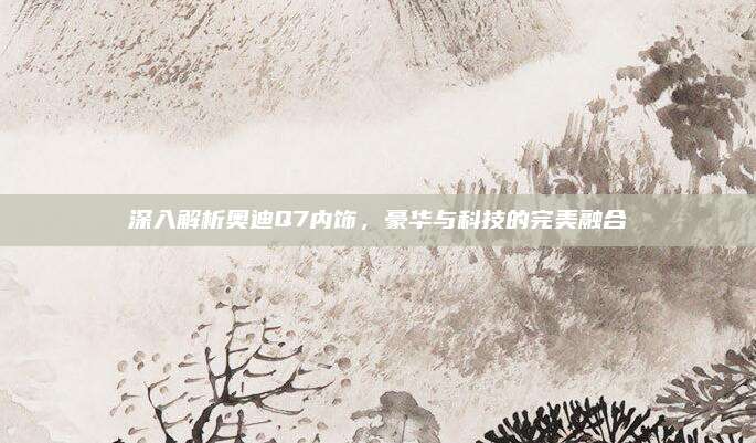 深入解析奥迪Q7内饰,豪华与科技的完美融合