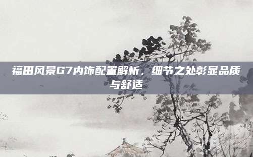 福田风景G7内饰配置解析,细节之处彰显品质与舒适