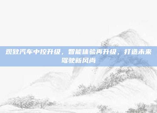 观致汽车中控升级，智能体验再升级，打造未来驾驶新风尚