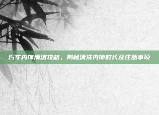 汽车内饰清洁攻略,揭秘清洗内饰时长及注意事项