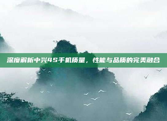 深度解析中兴4S手机质量,性能与品质的完美融合