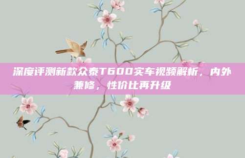 深度评测新款众泰T600实车视频解析,内外兼修,性价比再升级