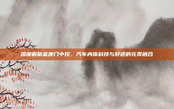 深度解析富康门中控,汽车内饰科技与舒适的完美融合