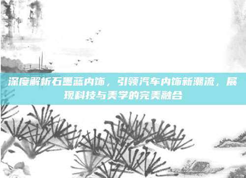 深度解析石墨蓝内饰,引领汽车内饰新潮流,展现科技与美学的完美融合