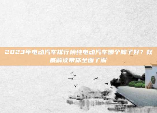 2023年电动汽车排行榜纯电动汽车哪个牌子好?权威解读带你全面了解