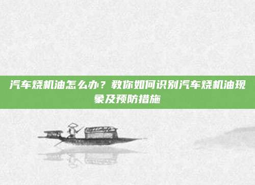 汽车烧机油怎么办?教你如何识别汽车烧机油现象及预防措施
