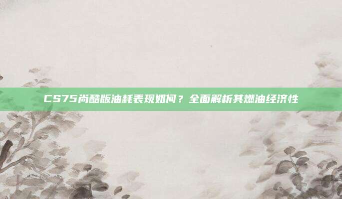 CS75尚酷版油耗表现如何?全面解析其燃油经济性