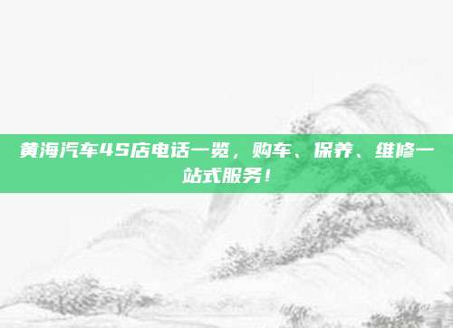 黄海汽车4S店电话一览,购车、保养、维修一站式服务!