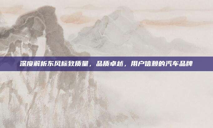 深度解析东风标致质量,品质卓越,用户信赖的汽车品牌