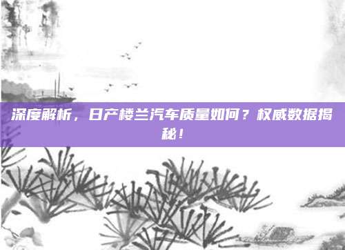 深度解析,日产楼兰汽车质量如何?权威数据揭秘!