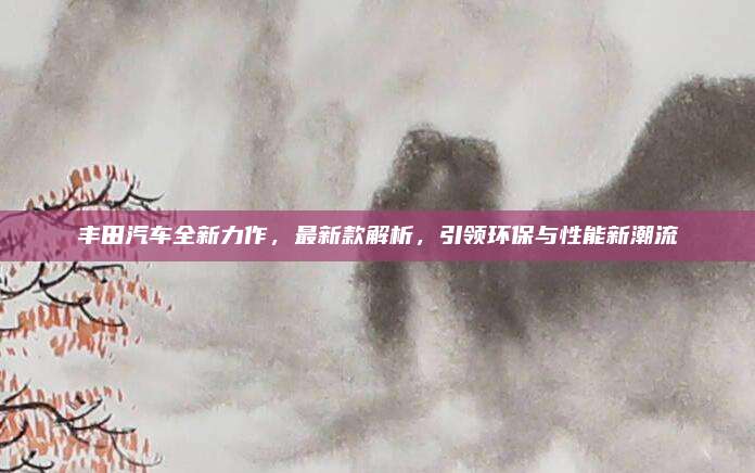 丰田汽车全新力作,最新款解析,引领环保与性能新潮流