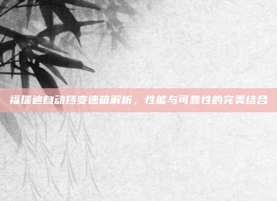 福瑞迪自动挡变速箱解析,性能与可靠性的完美结合