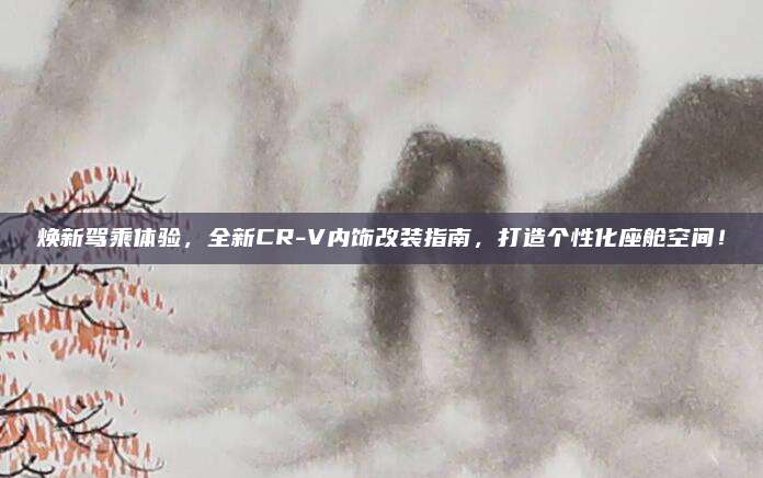 焕新驾乘体验,全新CR-V内饰改装指南,打造个性化座舱空间!