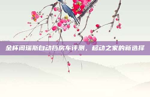 金杯阁瑞斯自动挡房车评测,移动之家的新选择