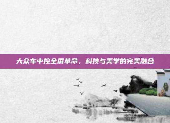 大众车中控全屏革命,科技与美学的完美融合