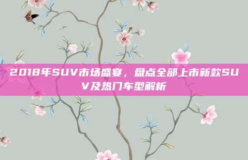 2018年SUV市场盛宴，盘点全部上市新款SUV及热门车型解析
