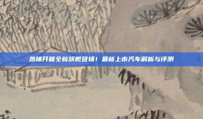 热辣开箱全新旗舰登场!最新上市汽车解析与评测