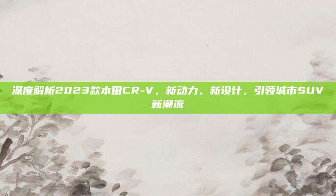 深度解析2023款本田CR-V，新动力、新设计，引领城市SUV新潮流