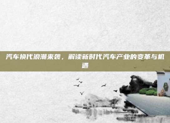 汽车换代浪潮来袭,解读新时代汽车产业的变革与机遇