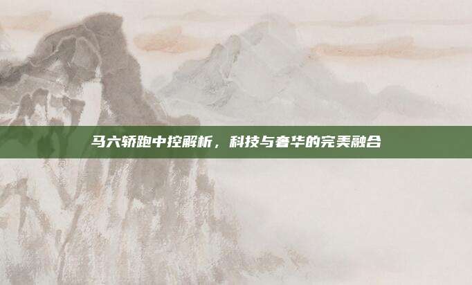 马六轿跑中控解析,科技与奢华的完美融合