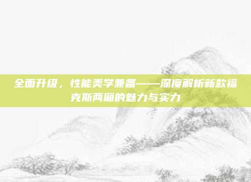 全面升级,性能美学兼备——深度解析新款福克斯两厢的魅力与实力