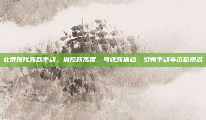 北京现代新款手动,操控新高度,驾驶新体验,引领手动车市新潮流