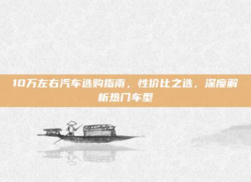 10万左右汽车选购指南，性价比之选，深度解析热门车型