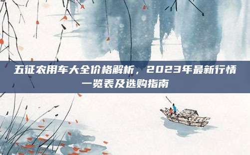 五征农用车大全价格解析，2023年最新行情一览表及选购指南