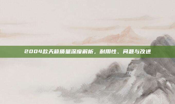2004款天籁质量深度解析,耐用性、问题与改进
