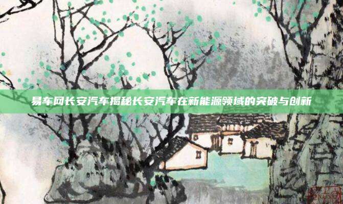 易车网长安汽车揭秘长安汽车在新能源领域的突破与创新