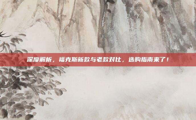 深度解析，福克斯新款与老款对比，选购指南来了！