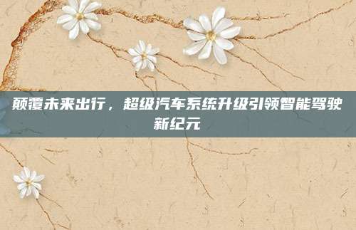 颠覆未来出行，超级汽车系统升级引领智能驾驶新纪元