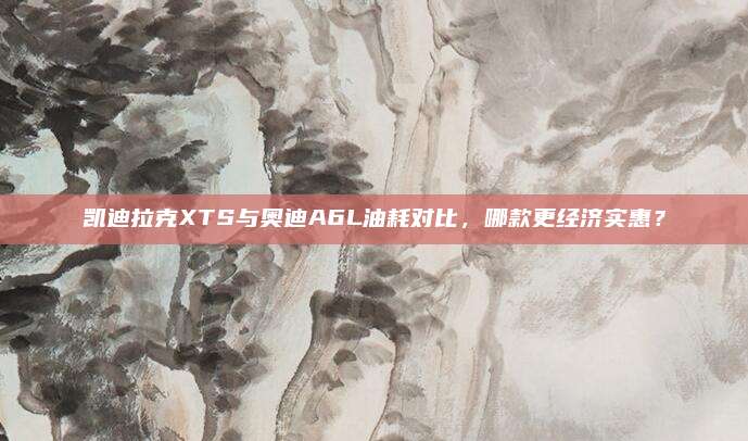 凯迪拉克XTS与奥迪A6L油耗对比，哪款更经济实惠？