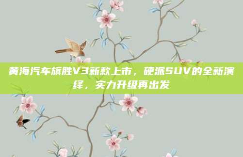 黄海汽车旗胜V3新款上市,硬派SUV的全新演绎,实力升级再出发