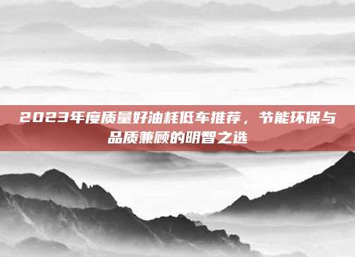 2023年度质量好油耗低车推荐，节能环保与品质兼顾的明智之选