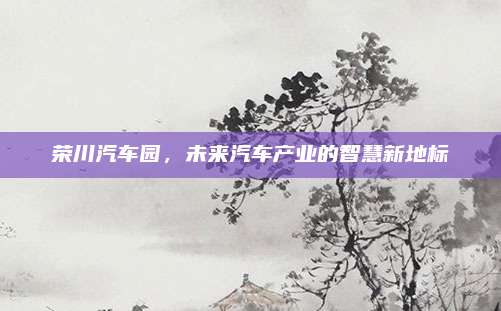 荣川汽车园，未来汽车产业的智慧新地标