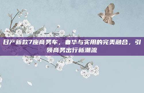 日产新款7座商务车，奢华与实用的完美融合，引领商务出行新潮流