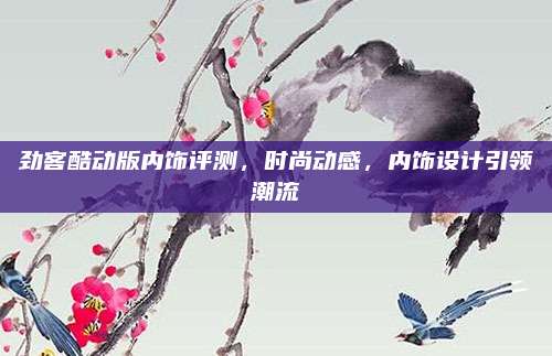 劲客酷动版内饰评测，时尚动感，内饰设计引领潮流