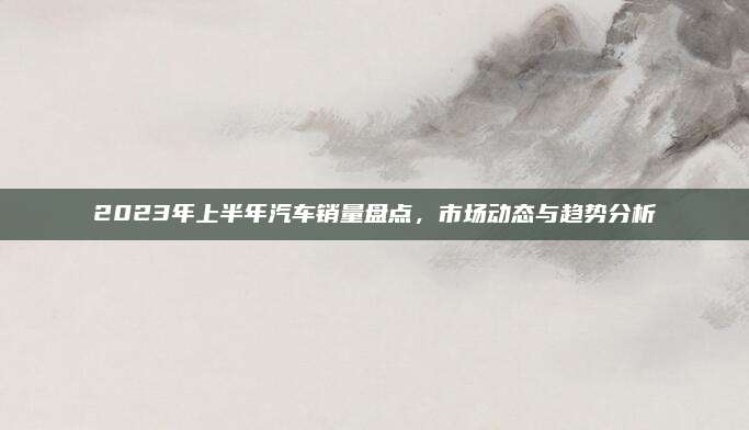 2023年上半年汽车销量盘点,市场动态与趋势分析