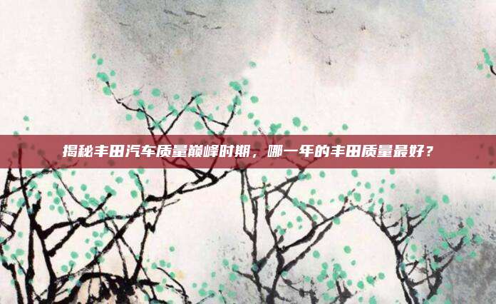 揭秘丰田汽车质量巅峰时期，哪一年的丰田质量最好？