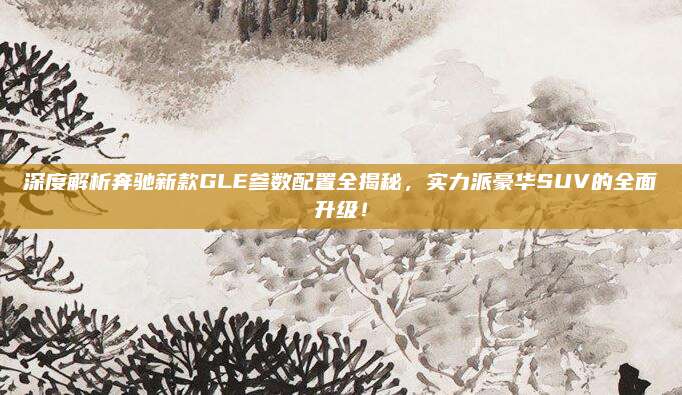 深度解析奔驰新款GLE参数配置全揭秘,实力派豪华SUV的全面升级!