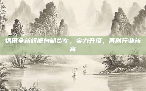 福田全新旗舰自卸货车，实力升级，再创行业新高