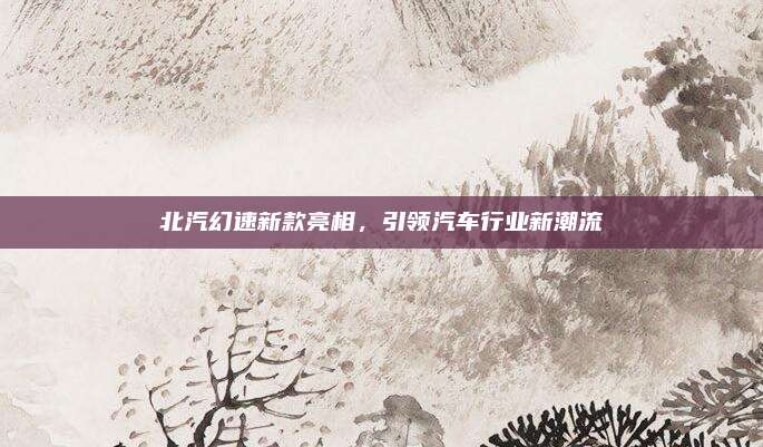 北汽幻速新款亮相，引领汽车行业新潮流