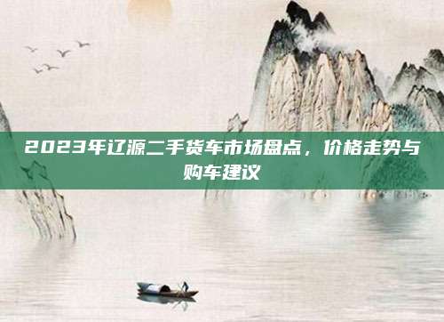2023年辽源二手货车市场盘点，价格走势与购车建议
