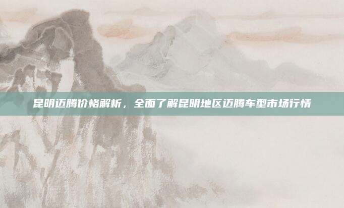 昆明迈腾价格解析，全面了解昆明地区迈腾车型市场行情